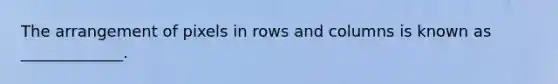 The arrangement of pixels in rows and columns is known as _____________.