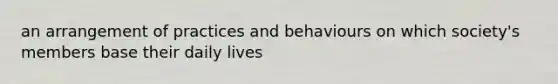 an arrangement of practices and behaviours on which society's members base their daily lives