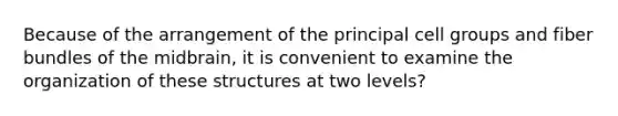 Because of the arrangement of the principal cell groups and fiber bundles of the midbrain, it is convenient to examine the organization of these structures at two levels?