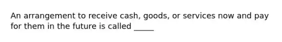 An arrangement to receive cash, goods, or services now and pay for them in the future is called _____