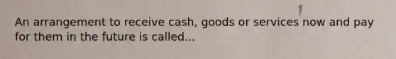 An arrangement to receive cash, goods or services now and pay for them in the future is called...