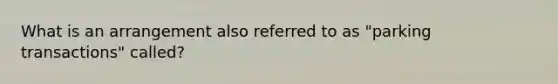 What is an arrangement also referred to as "parking transactions" called?