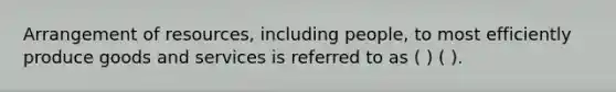 Arrangement of resources, including people, to most efficiently produce goods and services is referred to as ( ) ( ).