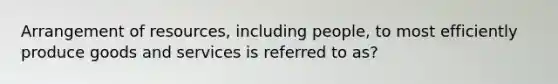 Arrangement of resources, including people, to most efficiently produce goods and services is referred to as?