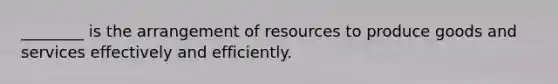 ________ is the arrangement of resources to produce goods and services effectively and efficiently.