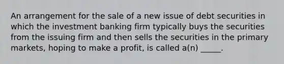 An arrangement for the sale of a new issue of debt securities in which the investment banking firm typically buys the securities from the issuing firm and then sells the securities in the primary markets, hoping to make a profit, is called a(n) _____.​