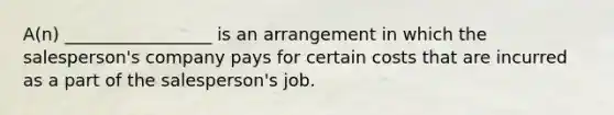 A(n) _________________ is an arrangement in which the salesperson's company pays for certain costs that are incurred as a part of the salesperson's job.