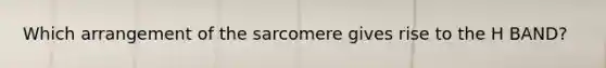 Which arrangement of the sarcomere gives rise to the H BAND?