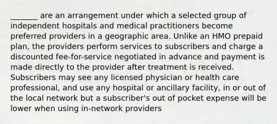 _______ are an arrangement under which a selected group of independent hospitals and medical practitioners become preferred providers in a geographic area. Unlike an HMO prepaid plan, the providers perform services to subscribers and charge a discounted fee-for-service negotiated in advance and payment is made directly to the provider after treatment is received. Subscribers may see any licensed physician or health care professional, and use any hospital or ancillary facility, in or out of the local network but a subscriber's out of pocket expense will be lower when using in-network providers