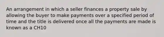 An arrangement in which a seller finances a property sale by allowing the buyer to make payments over a specified period of time and the title is delivered once all the payments are made is known as a CH10