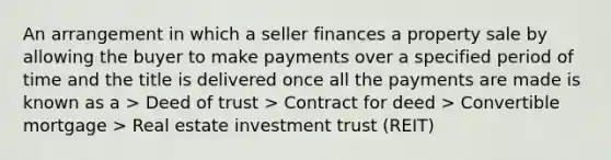 An arrangement in which a seller finances a property sale by allowing the buyer to make payments over a specified period of time and the title is delivered once all the payments are made is known as a > Deed of trust > Contract for deed > Convertible mortgage > Real estate investment trust (REIT)