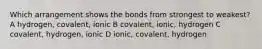 Which arrangement shows the bonds from strongest to weakest? A hydrogen, covalent, ionic B covalent, ionic, hydrogen C covalent, hydrogen, ionic D ionic, covalent, hydrogen