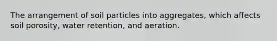 The arrangement of soil particles into aggregates, which affects soil porosity, water retention, and aeration.