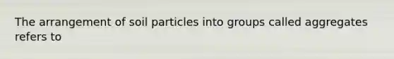 The arrangement of soil particles into groups called aggregates refers to