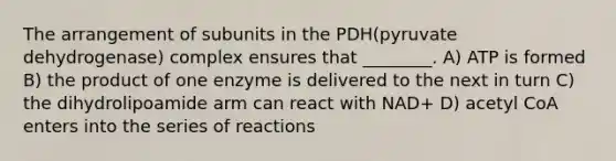 The arrangement of subunits in the PDH(pyruvate dehydrogenase) complex ensures that ________. A) ATP is formed B) the product of one enzyme is delivered to the next in turn C) the dihydrolipoamide arm can react with NAD+ D) acetyl CoA enters into the series of reactions