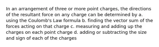 In an arrangement of three or more point charges, the directions of the resultant force on any charge can be determined by a. using the Coulomb's Law formula b. finding the vector sum of the forces acting on that charge c. measuring and adding up the charges on each point charge d. adding or subtracting the size and sign of each of the charges