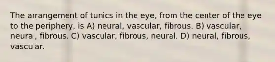 The arrangement of tunics in the eye, from the center of the eye to the periphery, is A) neural, vascular, fibrous. B) vascular, neural, fibrous. C) vascular, fibrous, neural. D) neural, fibrous, vascular.