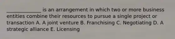 ______________ is an arrangement in which two or more business entities combine their resources to pursue a single project or transaction A. A joint venture B. Franchising C. Negotiating D. A strategic alliance E. Licensing