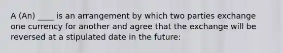 A (An) ____ is an arrangement by which two parties exchange one currency for another and agree that the exchange will be reversed at a stipulated date in the future: