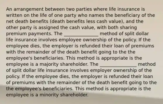 An arrangement between two parties where life insurance is written on the life of one party who names the beneficiary of the net death benefits (death benefits less cash value), and the other party is assigned the cash value, with both sharing premium payments. The _______________ method of split dollar life insurance involves employee ownership of the policy. If the employee dies, the employer is refunded their loan of premiums with the remainder of the death benefit going to the the employee's beneficiaries. This method is appropriate is the employee is a majority shareholder. The ________________ method of split dollar life insurance involves employer ownership of the policy. If the employee dies, the employer is refunded their loan of premiums with the remainder of the death benefit going to the the employee's beneficiaries. This method is appropriate is the employee is a minority shareholder.