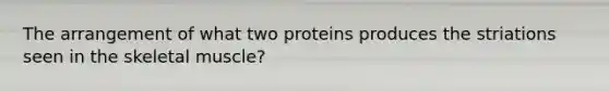 The arrangement of what two proteins produces the striations seen in the skeletal muscle?