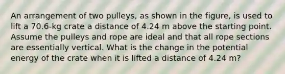 An arrangement of two pulleys, as shown in the figure, is used to lift a 70.6-kg crate a distance of 4.24 m above the starting point. Assume the pulleys and rope are ideal and that all rope sections are essentially vertical. What is the change in the potential energy of the crate when it is lifted a distance of 4.24 m?