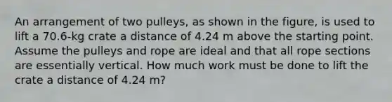 An arrangement of two pulleys, as shown in the figure, is used to lift a 70.6-kg crate a distance of 4.24 m above the starting point. Assume the pulleys and rope are ideal and that all rope sections are essentially vertical. How much work must be done to lift the crate a distance of 4.24 m?