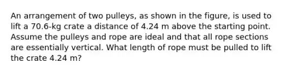 An arrangement of two pulleys, as shown in the figure, is used to lift a 70.6-kg crate a distance of 4.24 m above the starting point. Assume the pulleys and rope are ideal and that all rope sections are essentially vertical. What length of rope must be pulled to lift the crate 4.24 m?