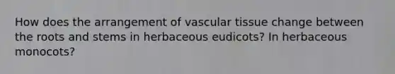 How does the arrangement of vascular tissue change between the roots and stems in herbaceous eudicots? In herbaceous monocots?