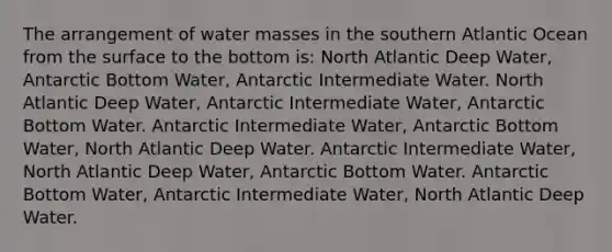 The arrangement of water masses in the southern Atlantic Ocean from the surface to the bottom is: North Atlantic Deep Water, Antarctic Bottom Water, Antarctic Intermediate Water. North Atlantic Deep Water, Antarctic Intermediate Water, Antarctic Bottom Water. Antarctic Intermediate Water, Antarctic Bottom Water, North Atlantic Deep Water. Antarctic Intermediate Water, North Atlantic Deep Water, Antarctic Bottom Water. Antarctic Bottom Water, Antarctic Intermediate Water, North Atlantic Deep Water.