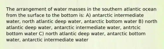 The arrangement of water masses in the southern atlantic ocean from the surface to the bottom is: A) antarctic intermediate water, north atlantic deep water, antarctic bottom water B) north atlantic deep water, antarctic intermediate water, antrtcic bottom water C) north atlantic deep water, antarctic bottom water, antarctic intermediate water