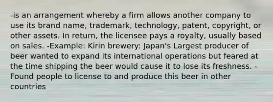 -is an arrangement whereby a firm allows another company to use its brand name, trademark, technology, patent, copyright, or other assets. In return, the licensee pays a royalty, usually based on sales. -Example: Kirin brewery: Japan's Largest producer of beer wanted to expand its international operations but feared at the time shipping the beer would cause it to lose its freshness. -Found people to license to and produce this beer in other countries