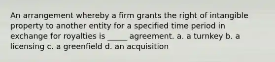 An arrangement whereby a firm grants the right of intangible property to another entity for a specified time period in exchange for royalties is _____ agreement. a. a turnkey b. a licensing c. a greenfield d. an acquisition