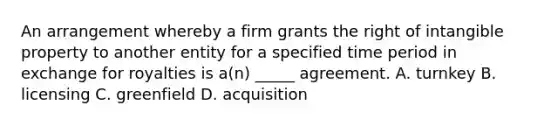 An arrangement whereby a firm grants the right of intangible property to another entity for a specified time period in exchange for royalties is a(n) _____ agreement. A. turnkey B. licensing C. greenfield D. acquisition