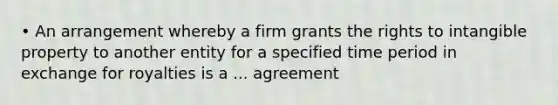 • An arrangement whereby a firm grants the rights to intangible property to another entity for a specified time period in exchange for royalties is a ... agreement