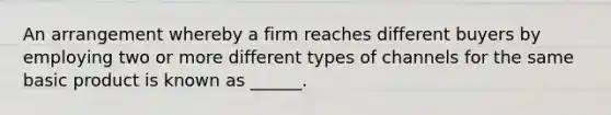 An arrangement whereby a firm reaches different buyers by employing two or more different types of channels for the same basic product is known as ______.