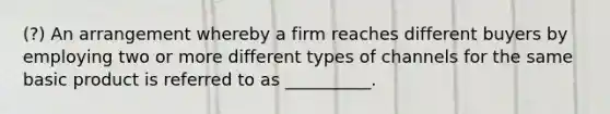 (?) An arrangement whereby a firm reaches different buyers by employing two or more different types of channels for the same basic product is referred to as __________.