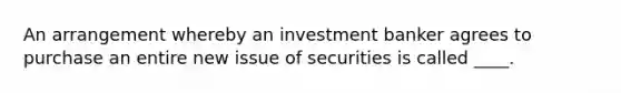 An arrangement whereby an investment banker agrees to purchase an entire new issue of securities is called ____.