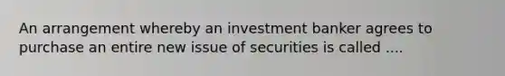 An arrangement whereby an investment banker agrees to purchase an entire new issue of securities is called ....