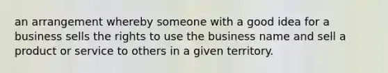 an arrangement whereby someone with a good idea for a business sells the rights to use the business name and sell a product or service to others in a given territory.