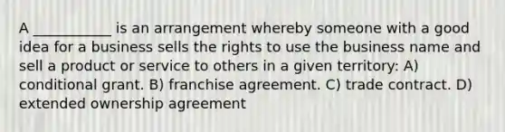 A ___________ is an arrangement whereby someone with a good idea for a business sells the rights to use the business name and sell a product or service to others in a given territory: A) conditional grant. B) franchise agreement. C) trade contract. D) extended ownership agreement