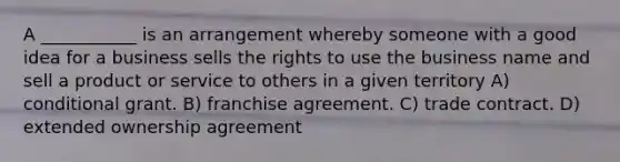 A ___________ is an arrangement whereby someone with a good idea for a business sells the rights to use the business name and sell a product or service to others in a given territory A) conditional grant. B) franchise agreement. C) trade contract. D) extended ownership agreement