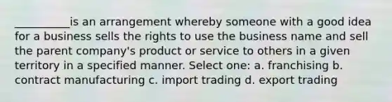 __________is an arrangement whereby someone with a good idea for a business sells the rights to use the business name and sell the parent company's product or service to others in a given territory in a specified manner. Select one: a. franchising b. contract manufacturing c. import trading d. export trading