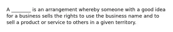 A ________ is an arrangement whereby someone with a good idea for a business sells the rights to use the business name and to sell a product or service to others in a given territory.