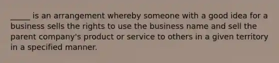 _____ is an arrangement whereby someone with a good idea for a business sells the rights to use the business name and sell the parent company's product or service to others in a given territory in a specified manner.