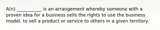 A(n) ___________ is an arrangement whereby someone with a proven idea for a business sells the rights to use the business model, to sell a product or service to others in a given territory.