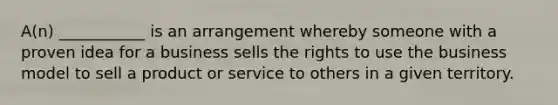 A(n) ___________ is an arrangement whereby someone with a proven idea for a business sells the rights to use the business model to sell a product or service to others in a given territory.