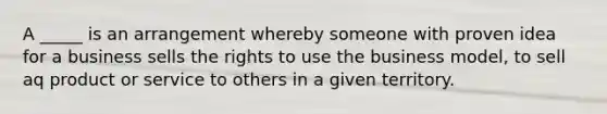 A _____ is an arrangement whereby someone with proven idea for a business sells the rights to use the business model, to sell aq product or service to others in a given territory.