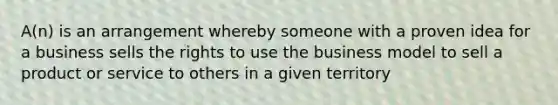 A(n) is an arrangement whereby someone with a proven idea for a business sells the rights to use the business model to sell a product or service to others in a given territory