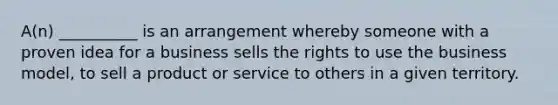 A(n) __________ is an arrangement whereby someone with a proven idea for a business sells the rights to use the business model, to sell a product or service to others in a given territory.